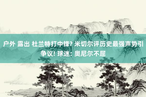 户外 露出 杜兰特打中锋? 米切尔评历史最强声势引争议! 球迷: 奥尼尔不屈