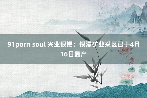 91porn soul 兴业银锡：银漫矿业采区已于4月16日复产