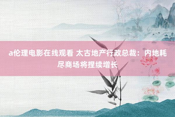 a伦理电影在线观看 太古地产行政总裁：内地耗尽商场将捏续增长
