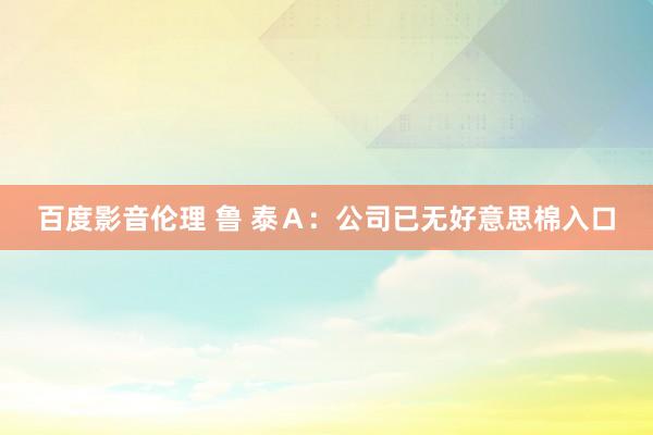 百度影音伦理 鲁 泰Ａ：公司已无好意思棉入口