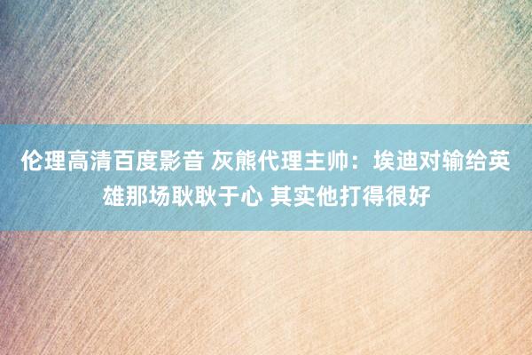 伦理高清百度影音 灰熊代理主帅：埃迪对输给英雄那场耿耿于心 其实他打得很好