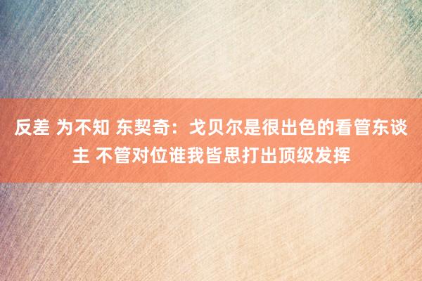 反差 为不知 东契奇：戈贝尔是很出色的看管东谈主 不管对位谁我皆思打出顶级发挥