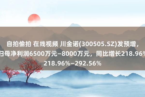 自拍偷拍 在线视频 川金诺(300505.SZ)发预增，预测一季度归母净利润6500万元—8000万元，同比增长218.96%—292.56%
