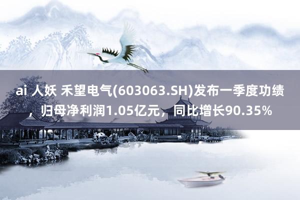 ai 人妖 禾望电气(603063.SH)发布一季度功绩，归母净利润1.05亿元，同比增长90.35%