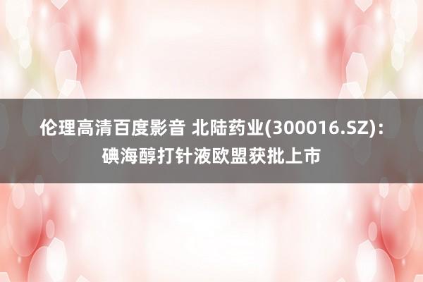 伦理高清百度影音 北陆药业(300016.SZ)：碘海醇打针液欧盟获批上市