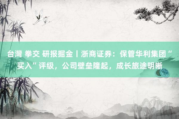 台灣 拳交 研报掘金丨浙商证券：保管华利集团“买入”评级，公司壁垒隆起，成长旅途明晰