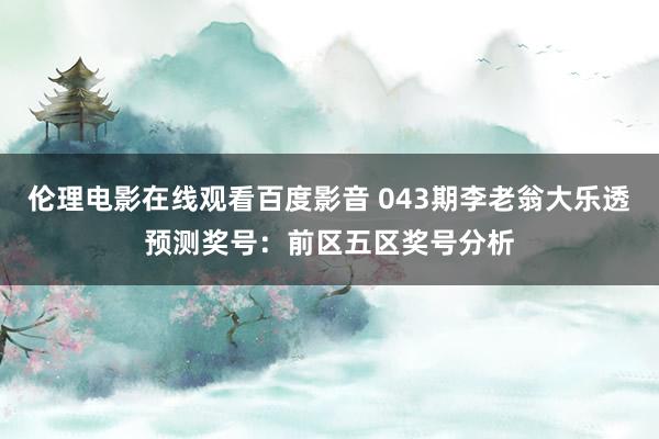 伦理电影在线观看百度影音 043期李老翁大乐透预测奖号：前区五区奖号分析
