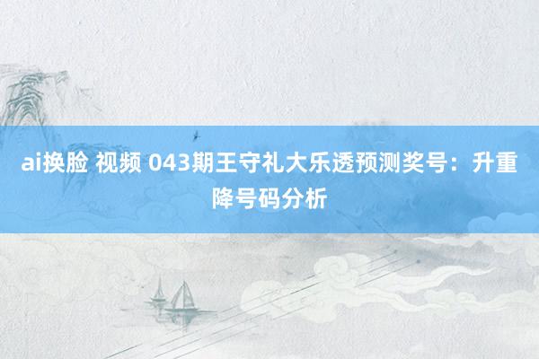 ai换脸 视频 043期王守礼大乐透预测奖号：升重降号码分析