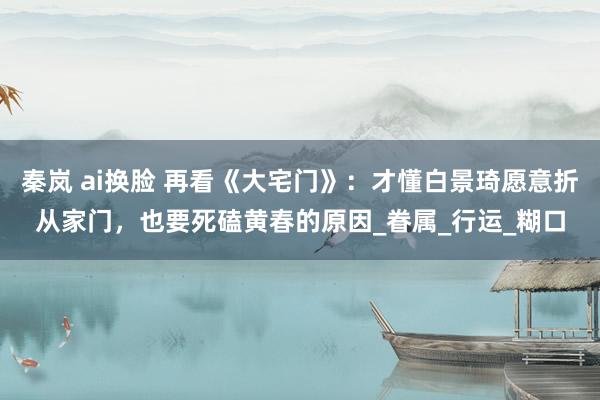 秦岚 ai换脸 再看《大宅门》：才懂白景琦愿意折从家门，也要死磕黄春的原因_眷属_行运_糊口