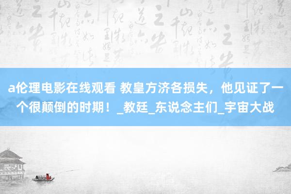 a伦理电影在线观看 教皇方济各损失，他见证了一个很颠倒的时期！_教廷_东说念主们_宇宙大战