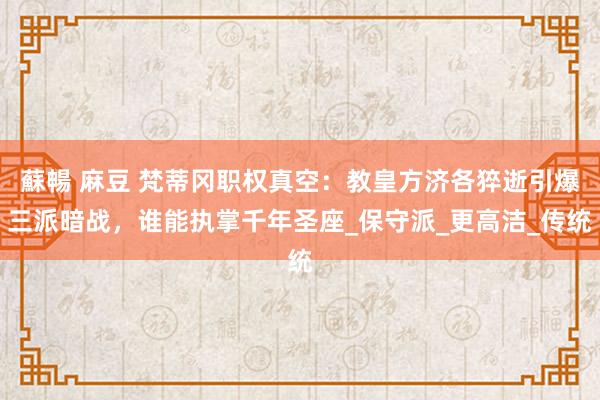 蘇暢 麻豆 梵蒂冈职权真空：教皇方济各猝逝引爆三派暗战，谁能执掌千年圣座_保守派_更高洁_传统
