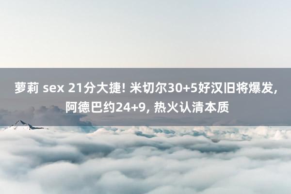 萝莉 sex 21分大捷! 米切尔30+5好汉旧将爆发， 阿德巴约24+9， 热火认清本质
