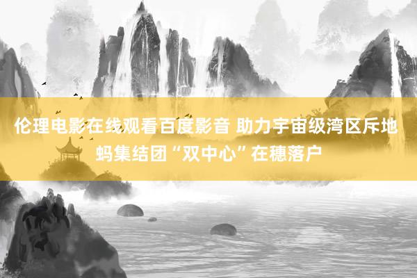 伦理电影在线观看百度影音 助力宇宙级湾区斥地 蚂集结团“双中心”在穗落户