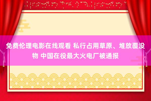 免费伦理电影在线观看 私行占用草原、堆放覆没物 中国在役最大火电厂被通报