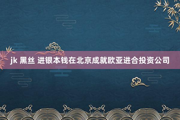 jk 黑丝 进银本钱在北京成就欧亚进合投资公司