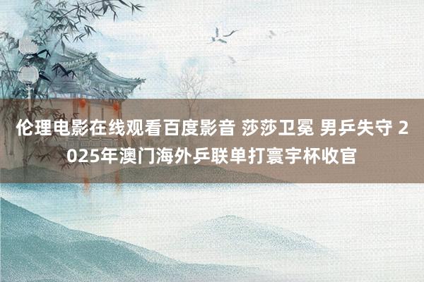 伦理电影在线观看百度影音 莎莎卫冕 男乒失守 2025年澳门海外乒联单打寰宇杯收官