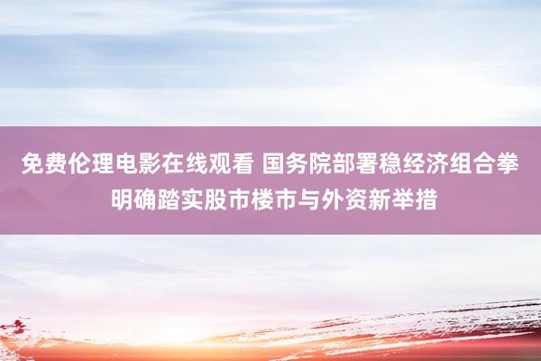 免费伦理电影在线观看 国务院部署稳经济组合拳 明确踏实股市楼市与外资新举措