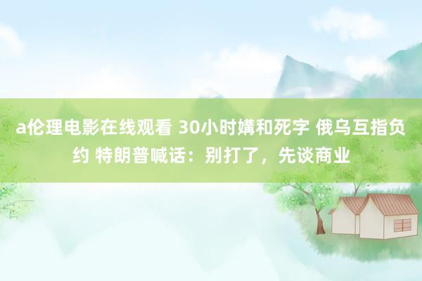 a伦理电影在线观看 30小时媾和死字 俄乌互指负约 特朗普喊话：别打了，先谈商业