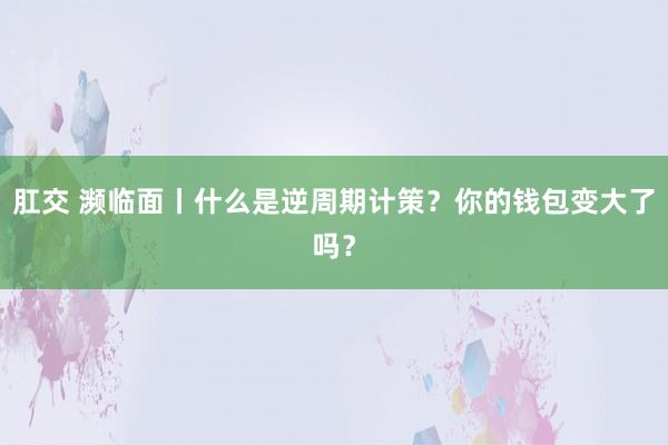 肛交 濒临面丨什么是逆周期计策？你的钱包变大了吗？