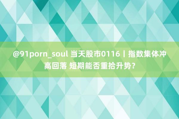 @91porn_soul 当天股市0116丨指数集体冲高回落 短期能否重拾升势？