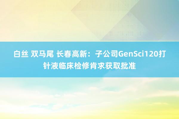 白丝 双马尾 长春高新：子公司GenSci120打针液临床检修肯求获取批准