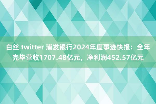 白丝 twitter 浦发银行2024年度事迹快报：全年完毕营收1707.48亿元，净利润452.57亿元