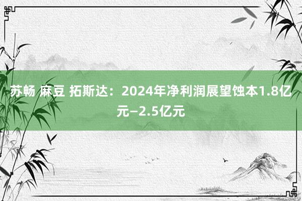 苏畅 麻豆 拓斯达：2024年净利润展望蚀本1.8亿元—2.5亿元