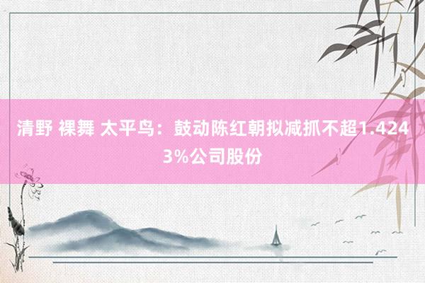 清野 裸舞 太平鸟：鼓动陈红朝拟减抓不超1.4243%公司股份