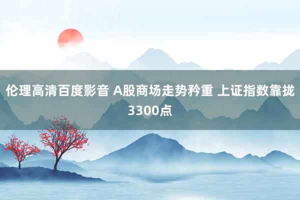 伦理高清百度影音 A股商场走势矜重 上证指数靠拢3300点