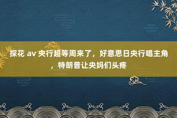 探花 av 央行超等周来了，好意思日央行唱主角，特朗普让央妈们头疼