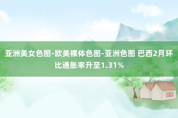 亚洲美女色图-欧美裸体色图-亚洲色图 巴西2月环比通胀率升至1.31%