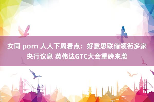 女同 porn 人人下周看点：好意思联储领衔多家央行议息 英伟达GTC大会重磅来袭