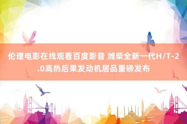 伦理电影在线观看百度影音 潍柴全新一代H/T-2.0高热后果发动机居品重磅发布
