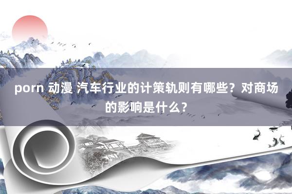 porn 动漫 汽车行业的计策轨则有哪些？对商场的影响是什么？