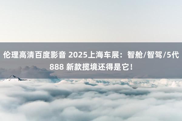伦理高清百度影音 2025上海车展：智舱/智驾/5代888 新款揽境还得是它！