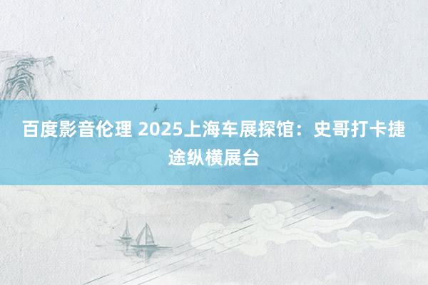 百度影音伦理 2025上海车展探馆：史哥打卡捷途纵横展台