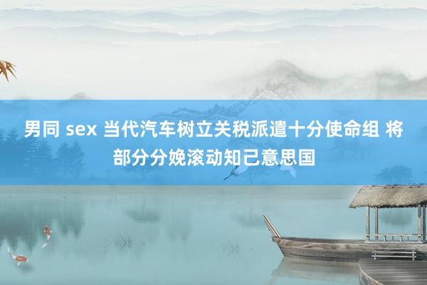男同 sex 当代汽车树立关税派遣十分使命组 将部分分娩滚动知己意思国
