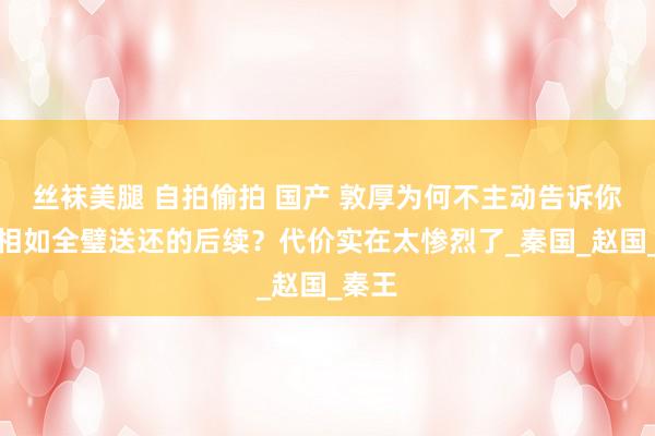 丝袜美腿 自拍偷拍 国产 敦厚为何不主动告诉你，蔺相如全璧送还的后续？代价实在太惨烈了_秦国_赵国_秦王