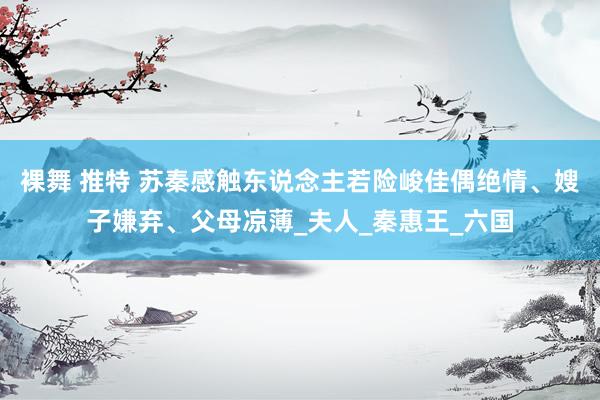 裸舞 推特 苏秦感触东说念主若险峻佳偶绝情、嫂子嫌弃、父母凉薄_夫人_秦惠王_六国