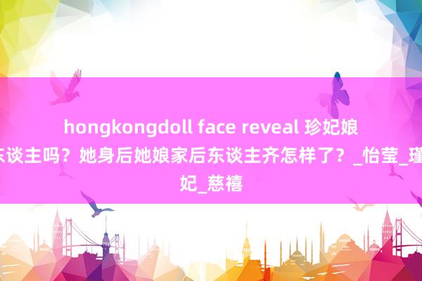 hongkongdoll face reveal 珍妃娘家有后东谈主吗？她身后她娘家后东谈主齐怎样了？_怡莹_瑾妃_慈禧