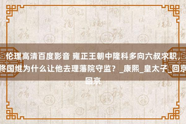 伦理高清百度影音 雍正王朝中隆科多向六叔求职，佟国维为什么让他去理藩院守监？_康熙_皇太子_回京