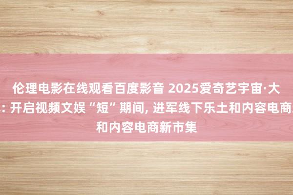 伦理电影在线观看百度影音 2025爱奇艺宇宙·大会开幕: 开启视频文娱“短”期间， 进军线下乐土和内容电商新市集
