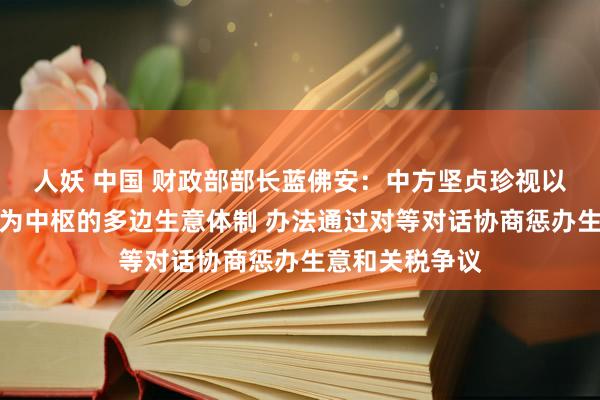 人妖 中国 财政部部长蓝佛安：中方坚贞珍视以宇宙生意组织为中枢的多边生意体制 办法通过对等对话协商惩办生意和关税争议