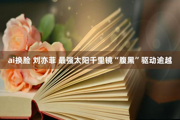 ai换脸 刘亦菲 最强太阳千里镜“腹黑”驱动逾越