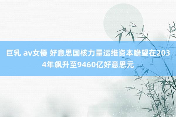 巨乳 av女優 好意思国核力量运维资本瞻望在2034年飙升至9460亿好意思元