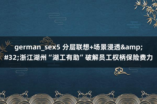 german_sex5 分层联想+场景浸透&#32;浙江湖州“湖工有助”破解员工权柄保险费力