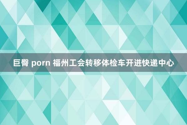 巨臀 porn 福州工会转移体检车开进快递中心