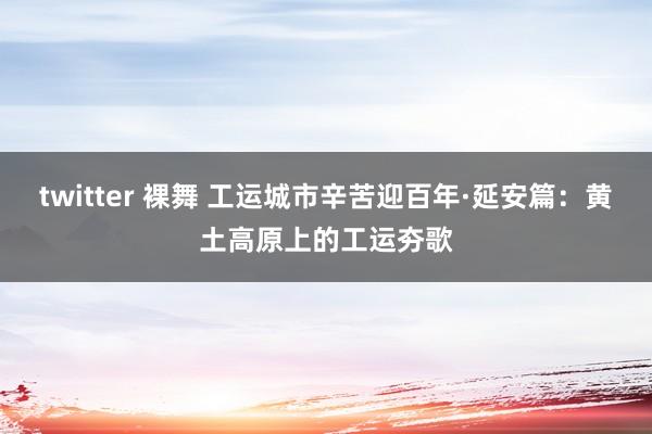 twitter 裸舞 工运城市辛苦迎百年·延安篇：黄土高原上的工运夯歌