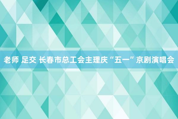 老师 足交 长春市总工会主理庆“五一”京剧演唱会