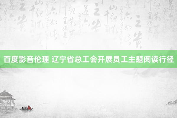 百度影音伦理 辽宁省总工会开展员工主题阅读行径